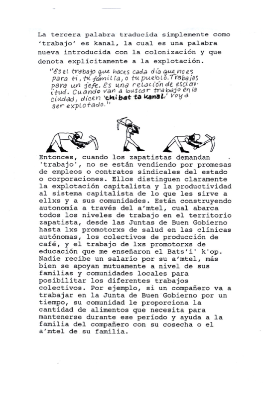 La tercera palabra traducida simplemente como “trabajo’ es kanal, la cual es una palabra nueva introducida con la colonizacién y que denota explicitamente a la explotacion.  “éset traba haces cada dia guenoes para et gamitiays  puewi S Frabaras para un sefe. £5 una relacionde esclav: P, Cudndo van’a buscar trabsgo énla Gikdad, dicen ’chibat ta kandl’ VoY S Ser explotade.”  e B s  Entonces, cuando los zapatistas demandan . ‘trabajo’, no se estan vendiendo por promesas de empleos o contratos sindicales del estado o corporaciones. Ellos distinguen claramente la explotacién capitalista y la productividad al sistema capitalista de lo que les sirve a ellxs y a sus comunidades. Estan construyendo autonomia a través del a’’mtel, cual abarca todos 1os niveles de trabajo en el territorio zapatista, desde las Juntas de Buen Gobierno hasta 1xs promotorxs de salud en las clinicas auténomas, los colectivos de produccién de café, y el trabajo de lxs promotorxs de educacién que me ensefiaron el Bats’’i’ k’op. Nadie recibe un salario por su a’mtel, mas bien se apoyan mutuamente a nivel de sus familias y comunidades locales para posibilitar los diferentes trabajos colectivos. Por ejemplo, si un compafiero va a trabajar en la Junta de Buen Gobierno por un tiempo, su comunidad le proporciona la cantidad de alimentos que necesita para mantenerse durante ese periodo y ayuda a la familia del compafiero con su cosecha o el a’mtel de su familia.  